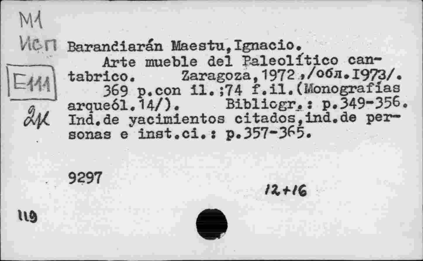 ﻿М4
Vien Barandiaran Maeзtu,Ignacio.
-----4 Arte mueble del Paleolftico can-rj/П tabrico. Zaragoza,1972»/обл.1973/.
369 p.con il.;74 f.il.(Monografias л * arqueöl.14/). Bibliogr.: p.349-356. tx/Z Ind.de yacimientos citados,ind.de personas e inst.ci.: p.357-365.
9297

UÔ